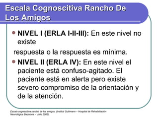 NIVEL I (ERLA I-II-III):  En este nivel no existe respuesta o la respuesta es mínima. NIVEL II (ERLA IV):  En este nivel el paciente está confuso-agitado. El paciente está en alerta pero existe severo compromiso de la orientación y de la atención. Escala Cognoscitiva Rancho De Los Amigos Escala cogniscitiva rancho de los amigos. (Institut Guttmann – Hospital de Rehabilitación Neurológica Badalona – Julio 2003). 