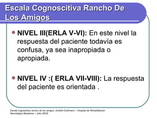 NIVEL III(ERLA V-VI):  En este nivel la respuesta del paciente todavía es confusa, ya sea inapropiada o apropiada. NIVEL IV :( ERLA VII-VIII):  La respuesta del paciente es orientada . Escala Cognoscitiva Rancho De Los Amigos Escala cogniscitiva rancho de los amigos. (Institut Guttmann – Hospital de Rehabilitación Neurológica Badalona – Julio 2003). 