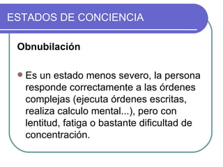 Obnubilación Es un estado menos severo, la persona responde correctamente a las órdenes complejas (ejecuta órdenes escritas, realiza calculo mental...), pero con lentitud, fatiga o bastante dificultad de concentración.  ESTADOS DE CONCIENCIA 