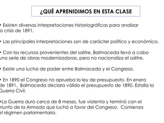 ¿QUÉ APRENIDIMOS EN ESTA CLASE Existen diversas interpretaciones historiográficas para analizar  la crisis de 1891. Las principales interpretaciones son de carácter político y económico. Con los recursos provenientes del salitre, Balmaceda llevó a cabo  una serie de obras modernizadoras, pero no nacionaliza el salitre. Existe una lucha de poder entre Balmaceda y el Congreso. En 1890 el Congreso no aprueba la ley de presupuesto. En enero  de 1891,  Balmaceda declara válido el presupuesto de 1890. Estalla la  Guerra Civil. La Guerra duró cerca de 8 meses, fue violenta y terminó con el  triunfo de la Armada que luchó a favor del Congreso.  Comienza  el régimen parlamentario. 