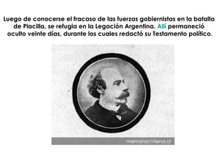 Luego de conocerse el fracaso de las fuerzas gobiernistas en la batalla  de Placilla, se refugia en la Legación Argentina.  Allí  permaneció  oculto veinte días, durante los cuales redactó su Testamento político. 