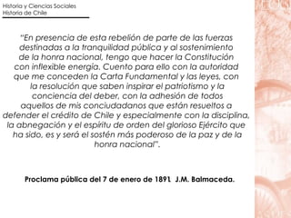 “ En presencia de esta rebelión de parte de las fuerzas  destinadas a la tranquilidad pública y al sostenimiento  de la honra nacional, tengo que hacer la Constitución  con inflexible energía. Cuento para ello con la autoridad  que me conceden la Carta Fundamental y las leyes, con  la resolución que saben inspirar el patriotismo y la conciencia del deber, con la adhesión de todos  aquellos de mis conciudadanos que están resueltos a  defender el crédito de Chile y especialmente con la disciplina,  la abnegación y el espíritu de orden del glorioso Ejército que  ha sido, es y será el sostén más poderoso de la paz y de la honra nacional”.  Proclama pública del 7 de enero de 1891 .  J.M. Balmaceda.  Historia y Ciencias Sociales Historia de Chile 