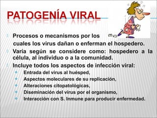    Procesos o mecanismos por los
    cuales los virus dañan o enferman el hospedero.
   Varía según se considere como: hospedero a la
    célula, al individuo o a la comunidad.
   Incluye todos los aspectos de infección viral:
       Entrada del virus al huésped,
       Aspectos moleculares de su replicación,
       Alteraciones citopatológicas,
       Diseminación del virus por el organismo,
       Interacción con S. Inmune para producir enfermedad.
 