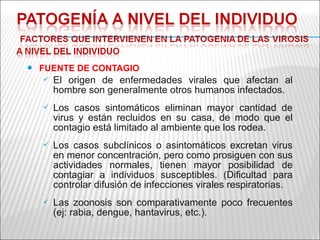    FUENTE DE CONTAGIO
       El origen de enfermedades virales que afectan al
        hombre son generalmente otros humanos infectados.
       Los casos sintomáticos eliminan mayor cantidad de
        virus y están recluidos en su casa, de modo que el
        contagio está limitado al ambiente que los rodea.
       Los casos subclínicos o asintomáticos excretan virus
        en menor concentración, pero como prosiguen con sus
        actividades normales, tienen mayor posibilidad de
        contagiar a individuos susceptibles. (Dificultad para
        controlar difusión de infecciones virales respiratorias.
       Las zoonosis son comparativamente poco frecuentes
        (ej: rabia, dengue, hantavirus, etc.).
 