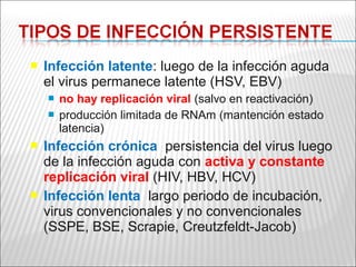    Infección latente: luego de la infección aguda
    el virus permanece latente (HSV, EBV)
       no hay replicación viral (salvo en reactivación)
       producción limitada de RNAm (mantención estado
        latencia)
   Infección crónica: persistencia del virus luego
    de la infección aguda con activa y constante
    replicación viral (HIV, HBV, HCV)
   Infección lenta: largo periodo de incubación,
    virus convencionales y no convencionales
    (SSPE, BSE, Scrapie, Creutzfeldt-Jacob)
 