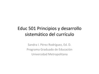 Educ 501 Principios y desarrollo sistemático del currículo Sandra I. Pérez Rodríguez, Ed. D. Programa Graduado de Educación Universidad Metropolitana 
