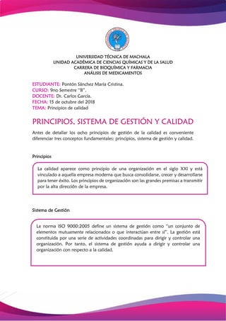 UNIVERSIDAD TÉCNICA DE MACHALA
UNIDAD ACADÉMICA DE CIENCIAS QUÍMICAS Y DE LA SALUD
CARRERA DE BIOQUÍMICA Y FARMACIA
ANÁLISIS DE MEDICAMENTOS
ESTUDIANTE: Pontón Sánchez María Cristina.
CURSO: 9no Semestre “B”.
DOCENTE: Dr. Carlos García.
FECHA: 15 de octubre del 2018
TEMA: Principios de calidad
PRINCIPIOS, SISTEMA DE GESTIÓN Y CALIDAD
Antes de detallar los ocho principios de gestión de la calidad es conveniente
diferenciar tres conceptos fundamentales: principios, sistema de gestión y calidad.
Principios
Sistema de Gestión
La calidad aparece como principio de una organización en el siglo XXI y está
vinculado a aquella empresa moderna que busca consolidarse, crecer y desarrollarse
para tener éxito. Los principios de organización son las grandes premisas a transmitir
por la alta dirección de la empresa.
La norma ISO 9000:2005 define un sistema de gestión como “un conjunto de
elementos mutuamente relacionados o que interactúan entre sí”. La gestión está
constituida por una serie de actividades coordinadas para dirigir y controlar una
organización. Por tanto, el sistema de gestión ayuda a dirigir y controlar una
organización con respecto a la calidad.
 