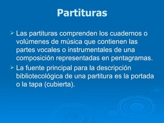 Partituras Las partituras comprenden los cuadernos o volúmenes de música que contienen las partes vocales o instrumentales de una composición representadas en pentagramas.  La fuente principal para la descripción bibliotecológica de una partitura es la portada o la tapa (cubierta).  