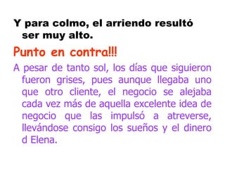 Y para colmo, el arriendo resultó ser muy alto. Punto en contra!!! A pesar de tanto sol, los días que siguieron fueron grises, pues aunque llegaba uno que otro cliente, el negocio se alejaba cada vez más de aquella excelente idea de negocio que las impulsó a atreverse, llevándose consigo los sueños y el dinero d Elena. 