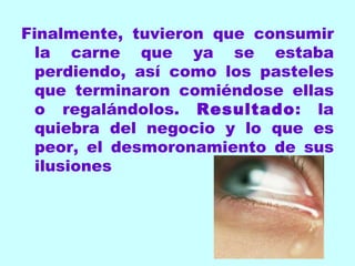 Finalmente, tuvieron que consumir la carne que ya se estaba perdiendo, así como los pasteles que terminaron comiéndose ellas o regalándolos.  Resultado : la quiebra del negocio y lo que es peor, el desmoronamiento de sus ilusiones 