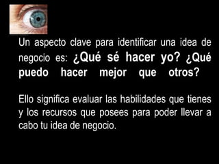 Un aspecto clave para identificar una idea de negocio es:  ¿Qué sé hacer yo?   ¿Qué puedo hacer mejor que otros?   Ello significa evaluar las habilidades que tienes y los recursos que posees para poder llevar a cabo tu idea de negocio. 