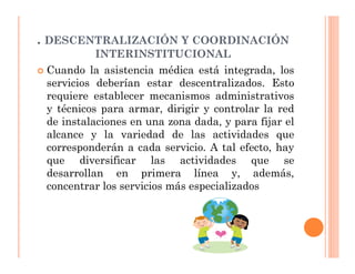 . DESCENTRALIZACIÓN Y COORDINACIÓN
           INTERINSTITUCIONAL
 Cuando la asistencia médica está integrada, los
 servicios deberían estar descentralizados. Esto
 requiere establecer mecanismos administrativos
 y técnicos para armar, dirigir y controlar la red
 de instalaciones en una zona dada, y para fijar el
 alcance y la variedad de las actividades que
 corresponderán a cada servicio. A tal efecto, hay
 que diversificar las actividades que se
 desarrollan en primera línea y, además,
 concentrar los servicios más especializados
 