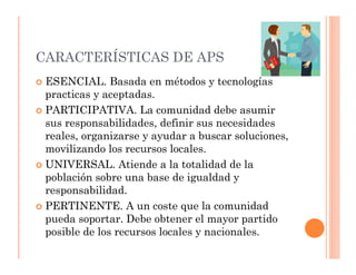 CARACTERÍSTICAS DE APS
 ESENCIAL. Basada en métodos y tecnologías
 practicas y aceptadas.
 PARTICIPATIVA. La comunidad debe asumir
 sus responsabilidades, definir sus necesidades
 reales, organizarse y ayudar a buscar soluciones,
 movilizando los recursos locales.
 UNIVERSAL. Atiende a la totalidad de la
 población sobre una base de igualdad y
 responsabilidad.
 PERTINENTE. A un coste que la comunidad
 pueda soportar. Debe obtener el mayor partido
 posible de los recursos locales y nacionales.
 