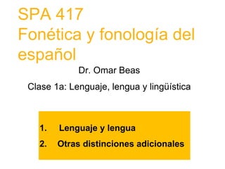 SPA 417
Fonética y fonología del
español
Dr. Omar Beas
Clase 1a: Lenguaje, lengua y lingüística
1. Lenguaje y lengua
2. Otras distinciones adicionales
 