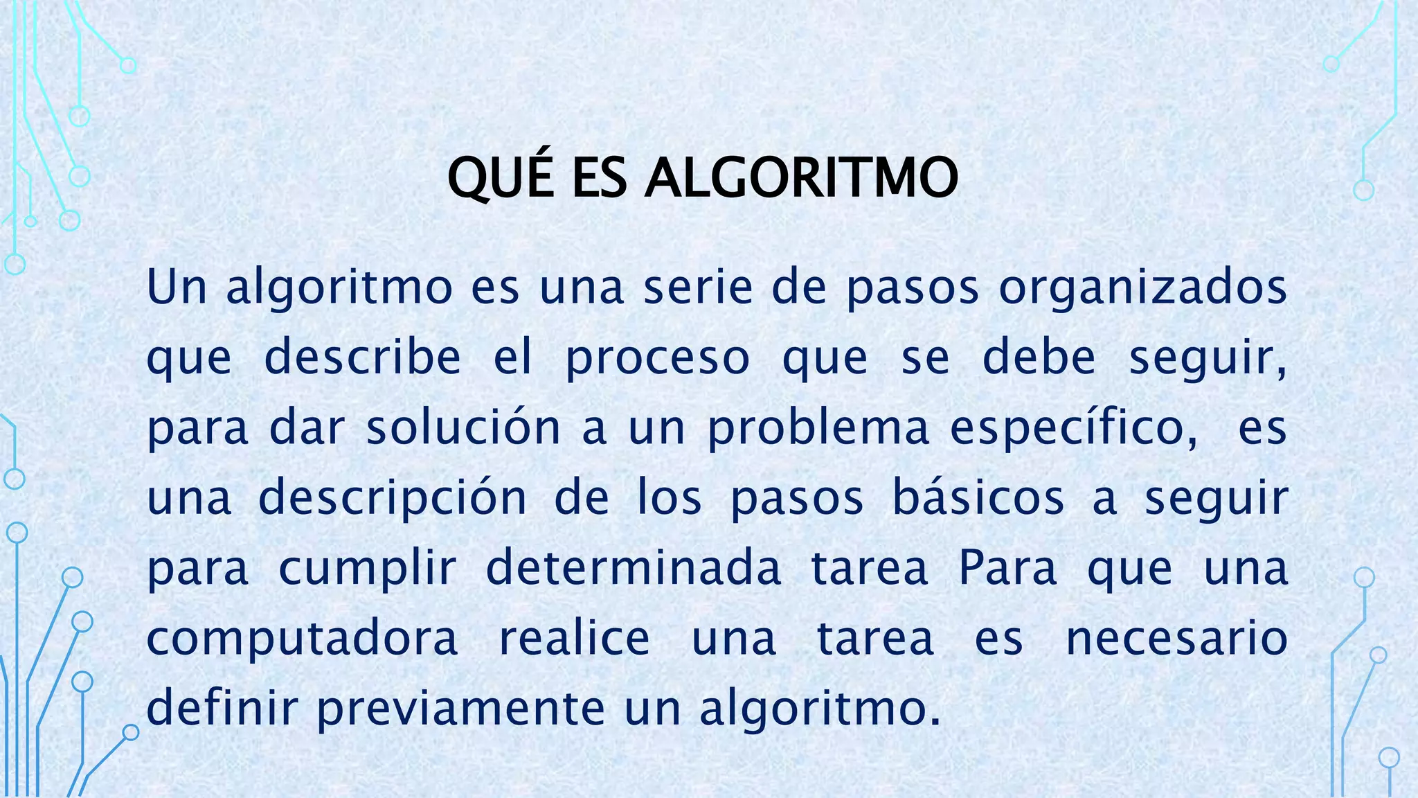 QUÉ ES ALGORITMO
Un algoritmo es una serie de pasos organizados
que describe el proceso que se debe seguir,
para dar solución a un problema específico, es
una descripción de los pasos básicos a seguir
para cumplir determinada tarea Para que una
computadora realice una tarea es necesario
definir previamente un algoritmo.
 