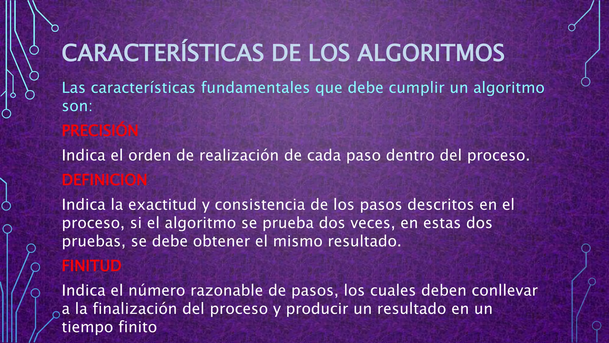 CARACTERÍSTICAS DE LOS ALGORITMOS
Las características fundamentales que debe cumplir un algoritmo
son:
PRECISIÓN
Indica el orden de realización de cada paso dentro del proceso.
DEFINICION
Indica la exactitud y consistencia de los pasos descritos en el
proceso, si el algoritmo se prueba dos veces, en estas dos
pruebas, se debe obtener el mismo resultado.
FINITUD
Indica el número razonable de pasos, los cuales deben conllevar
a la finalización del proceso y producir un resultado en un
tiempo finito
 