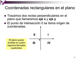 1
Coordenadas rectangulares en el plano
 Trazamos dos rectas perpendiculares en el
plano que llamaremos eje x y eje y
 El punto de intersección 0 se llama origen de
coordenadas.
II I
III IV
0El plano queda
dividido en cuatro
regiones llamadas
cuadrantes
 