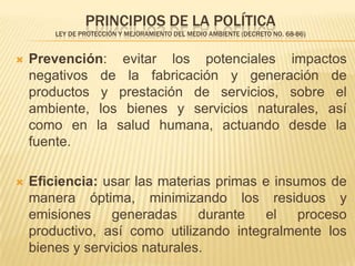 PRINCIPIOS DE LA POLÍTICA
        LEY DE PROTECCIÓN Y MEJORAMIENTO DEL MEDIO AMBIENTE (DECRETO NO. 68-86)


   Prevención: evitar los potenciales impactos
    negativos de la fabricación y generación de
    productos y prestación de servicios, sobre el
    ambiente, los bienes y servicios naturales, así
    como en la salud humana, actuando desde la
    fuente.

   Eﬁciencia: usar las materias primas e insumos de
    manera óptima, minimizando los residuos y
    emisiones     generadas     durante  el   proceso
    productivo, así como utilizando integralmente los
    bienes y servicios naturales.
 