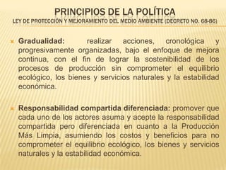 PRINCIPIOS DE LA POLÍTICA
LEY DE PROTECCIÓN Y MEJORAMIENTO DEL MEDIO AMBIENTE (DECRETO NO. 68-86)


   Gradualidad:        realizar acciones, cronológica y
    progresivamente organizadas, bajo el enfoque de mejora
    continua, con el ﬁn de lograr la sostenibilidad de los
    procesos de producción sin comprometer el equilibrio
    ecológico, los bienes y servicios naturales y la estabilidad
    económica.

   Responsabilidad compartida diferenciada: promover que
    cada uno de los actores asuma y acepte la responsabilidad
    compartida pero diferenciada en cuanto a la Producción
    Más Limpia, asumiendo los costos y beneﬁcios para no
    comprometer el equilibrio ecológico, los bienes y servicios
    naturales y la estabilidad económica.
 