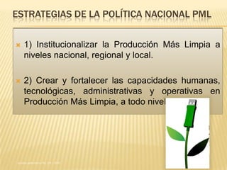 ESTRATEGIAS DE LA POLÍTICA NACIONAL PML

    1) Institucionalizar la Producción Más Limpia a
     niveles nacional, regional y local.

    2) Crear y fortalecer las capacidades humanas,
     tecnológicas, administrativas y operativas en
     Producción Más Limpia, a todo nivel.




Acuerdo gubernativo No. 258 – 2010
 