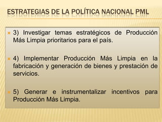 ESTRATEGIAS DE LA POLÍTICA NACIONAL PML

   3) Investigar temas estratégicos de Producción
    Más Limpia prioritarios para el país.

   4) Implementar Producción Más Limpia en la
    fabricación y generación de bienes y prestación de
    servicios.

   5) Generar e instrumentalizar incentivos para
    Producción Más Limpia.
 