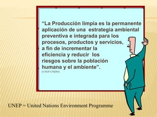 “La Producción limpia es la permanente
             aplicación de una estrategia ambiental
             preventiva e integrada para los
             procesos, productos y servicios,
             a fin de incrementar la
             eficiencia y reducir los
             riesgos sobre la población
             humana y el ambiente”.
             (UNEP-UNIDO)




UNEP = United Nations Environment Programme
 