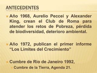 ANTECEDENTES
   Año 1968, Aurelio Peccei y Alexander
    King, crean el Club de Roma para
    atender los retos de Pobreza, pérdida
    de biodiversidad, deterioro ambiental.

   Año 1972, publican el primer informe
    “Los Límites del Crecimiento”

   Cumbre de Rio de Janeiro 1992,
     Cumbre   de la Tierra, Agenda 21.
 