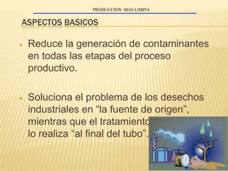 PRODUCCION MAS LIMPIA


ASPECTOS BASICOS

 Reduce la generación de contaminantes
 en todas las etapas del proceso
 productivo.

 Soluciona el problema de los desechos
 industriales en “la fuente de origen”,
 mientras que el tratamiento convencional
 lo realiza “al final del tubo”.
 