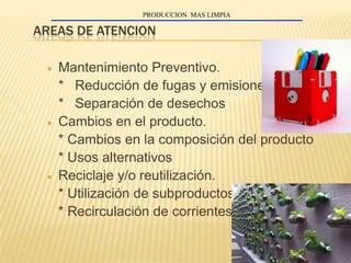 PRODUCCION MAS LIMPIA

AREAS DE ATENCION

   Mantenimiento Preventivo.
   * Reducción de fugas y emisiones
   * Separación de desechos
   Cambios en el producto.
   * Cambios en la composición del producto
   * Usos alternativos
   Reciclaje y/o reutilización.
   * Utilización de subproductos
   * Recirculación de corrientes
 