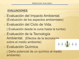 PRODUCCION MAS LIMPIA




EVALUACIONES
Evaluación del Impacto Ambiental.
(Evaluación de los aspectos ambientales)
Evaluación del Ciclo de Vida.
( Evaluación desde la cuna hasta la tumba)
Evaluación de la Tecnología
Ambiental. (Efectos de la tecnología
sobre el medio ambiente)
Evaluación Química.
( Daño potencial de un químico al medio
ambiente)
 