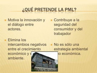 ¿QUÉ PRETENDE LA PML?

   Motiva la innovación y      Contribuye a la
    el diálogo entre             seguridad del
    actores.                     consumidor y del
                                 trabajador
   Elimina los
    intercambios negativos      No es sólo una
    entre el crecimiento         estrategia ambiental
    económico y el               sino económica.
    ambiente.
 