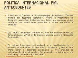 POLÍTICA INTERNACIONAL PML
ANTECEDENTES
   2 002 en la Cumbre de Johannesburgo, denominada “Cumbre
    mundial del desarrollo sostenible”, resalta la importancia del
    desarrollo sostenible, indicando que todas las personas deben
    satisfacer sus necesidades presentes y futuras sin dañar el
    ambiente.


   Los líderes mundiales firmaron el Plan de Implementación de
    Johannesburgo (JPIO) en la Cumbre Mundial sobre el Desarrollo
    Sustentable.


   El capítulo 3 del plan está dedicado a la “Modificación de los
    patrones insustentables de consumo y producción” y declara que:
    “Para lograr el desarrollo sustentable a nivel mundial es
    indispensable introducir cambios fundamentales en la forma en que
    producen – consumen las sociedades”.
Acuerdo gubernativo No. 258y2010
http://es.wikipedia.org/wiki/Cumbre_de_la_Tierra_de_Johannesburg
 