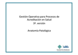 Gestión Operativa para Procesos de
Acreditación en Salud
3ª. versión
Anatomía Patológica
 