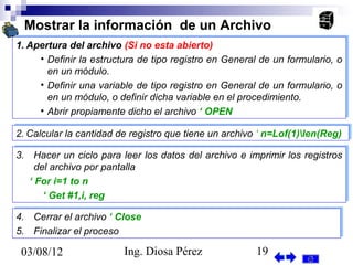Mostrar la información de un Archivo
1. Apertura del archivo (Si no esta abierto)
1. Apertura del archivo (Si no esta abierto)
     •• Definir la estructura de tipo registro en General de un formulario, o
        Definir la estructura de tipo registro en General de un formulario, o
        en un módulo.
        en un módulo.
     •• Definir una variable de tipo registro en General de un formulario, o
        Definir una variable de tipo registro en General de un formulario, o
        en un módulo, o definir dicha variable en el procedimiento.
        en un módulo, o definir dicha variable en el procedimiento.
     •• Abrir propiamente dicho el archivo ‘‘OPEN
        Abrir propiamente dicho el archivo OPEN

2. Calcular la cantidad de registro que tiene un archivo ‘‘n=Lof(1)len(Reg)
2. Calcular la cantidad de registro que tiene un archivo n=Lof(1)len(Reg)

3. Hacer un ciclo para leer los datos del archivo e imprimir los registros
3. Hacer un ciclo para leer los datos del archivo e imprimir los registros
     del archivo por pantalla
     del archivo por pantalla
   ‘‘For i=1 to n
      For i=1 to n
       ‘‘Get #1,i, reg
         Get #1,i, reg

4.
4.   Cerrar el archivo ‘‘Close
     Cerrar el archivo Close
5.
5.   Finalizar el proceso
     Finalizar el proceso

 03/08/12                Ing. Diosa Pérez               19
 