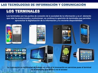 LAS TECNOLOGÍAS DE INFORMACIÓN Y COMUNICACIÓN
Los terminales son los puntos de conexión de la sociedad de la información y es el elemento
que más ha evolucionado y evolucionan: es continua la aparición de terminales que permiten
aprovechar la digitalización de la información y la creciente disponibilidad.
LOS TERMINALES
La innovación en terminales de trabajo va unida a la innovación en servicios pues el terminal
es el elemento que limita o no el acceso
 