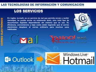 LAS TECNOLOGÍAS DE INFORMACIÓN Y COMUNICACIÓN
LOS SERVICIOS
CORREOELECTRÓNICO
En inglés: (e-mail), es un servicio de red que permite enviar y recibir
mensajes, se puede enviar no solamente texto, sino todo tipo de
documentos digitales dependiendo del sistema que se use. Su
eficiencia, conveniencia y bajo costo están logrando que el correo
electrónico desplace al correo ordinario para muchos usos
habituales
 
