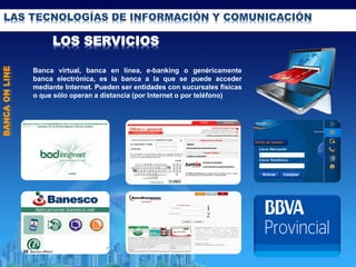 LAS TECNOLOGÍAS DE INFORMACIÓN Y COMUNICACIÓN
LOS SERVICIOS
BANCAONLINE
Banca virtual, banca en línea, e-banking o genéricamente
banca electrónica, es la banca a la que se puede acceder
mediante Internet. Pueden ser entidades con sucursales físicas
o que sólo operan a distancia (por Internet o por teléfono)
 
