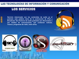 LAS TECNOLOGÍAS DE INFORMACIÓN Y COMUNICACIÓN
LOS SERVICIOS
AUDIO
Servicio relacionado con los contenidos de audio es el
podcast, esta palabra viene de la contracción de iPod y
Broadcast. Son ficheros de audio grabados por aficionados o
por medios de comunicación, que contienen noticias,
música, programas de radio, entre otros.
 