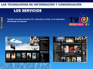 LAS TECNOLOGÍAS DE INFORMACIÓN Y COMUNICACIÓN
LOS SERVICIOS
TVYCINE
También llamada televisión IP y televisión on-line, es la televisión
distribuida vía Internet.
 