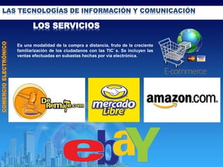 LAS TECNOLOGÍAS DE INFORMACIÓN Y COMUNICACIÓN
LOS SERVICIOS
COMERCIOELECTRÓNICO
Es una modalidad de la compra a distancia, fruto de la creciente
familiarización de los ciudadanos con las TIC´s. Se incluyen las
ventas efectuadas en subastas hechas por vía electrónica.
 