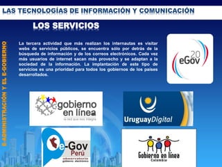 LAS TECNOLOGÍAS DE INFORMACIÓN Y COMUNICACIÓN
LOS SERVICIOS
La tercera actividad que más realizan los internautas es visitar
webs de servicios públicos, se encuentra sólo por detrás de la
búsqueda de información y de los correos electrónicos. Cada vez
más usuarios de internet sacan más provecho y se adaptan a la
sociedad de la información. La implantación de este tipo de
servicios es una prioridad para todos los gobiernos de los países
desarrollados.
E-ADMINISTRACIÓNYELE-GOBIERNO
 