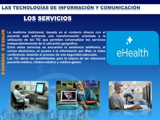 LAS TECNOLOGÍAS DE INFORMACIÓN Y COMUNICACIÓN
LOS SERVICIOS
E-SANIDADOE-SALUD
La medicina tradicional, basada en el contacto directo con el
paciente está sufriendo una transformación orientada a la
utilización de las TIC que permitan universalizar los servicios
independientemente de la ubicación geográfica.
Entre estos servicios se encuentra la asistencia telefónica, el
correo electrónico, el acceso a la información por Web, la video
conferencia, dotando al proceso de una seguridad adecuada.
Las TIC abren las posibilidades para la mejora de las relaciones
paciente-médico, médico-médico y médico-gestor.
 