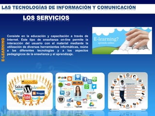 LAS TECNOLOGÍAS DE INFORMACIÓN Y COMUNICACIÓN
LOS SERVICIOS
E-LEARNING
Consiste en la educación y capacitación a través de
Internet. Este tipo de enseñanza on-line permite la
interacción del usuario con el material mediante la
utilización de diversas herramientas informáticas, reúne
a las diferentes tecnologías y a los aspectos
pedagógicos de la enseñanza y el aprendizaje.
 