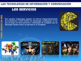 LAS TECNOLOGÍAS DE INFORMACIÓN Y COMUNICACIÓN
LOS SERVICIOS
VIDEOJUEGOSENRED
Son aquellos videojuegos jugados vía Internet independientemente
de la plataforma. Puede tratarse de videojuegos multijugador, en los
que se juega con otras personas o videojuegos de navegador que se
descargan desde la web y se ejecutan en el navegador.
 