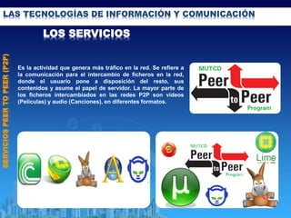 LAS TECNOLOGÍAS DE INFORMACIÓN Y COMUNICACIÓN
LOS SERVICIOS
SERVICIOSPEERTOPEER(P2P)
Es la actividad que genera más tráfico en la red. Se refiere a
la comunicación para el intercambio de ficheros en la red,
donde el usuario pone a disposición del resto, sus
contenidos y asume el papel de servidor. La mayor parte de
los ficheros intercambiados en las redes P2P son vídeos
(Películas) y audio (Canciones), en diferentes formatos.
 
