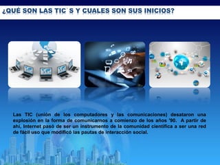 ¿QUÉ SON LAS TIC´S Y CUALES SON SUS INICIOS?
Las TIC (unión de los computadores y las comunicaciones) desataron una
explosión en la forma de comunicarnos a comienzo de los años '90. A partir de
ahí, Internet pasó de ser un instrumento de la comunidad científica a ser una red
de fácil uso que modificó las pautas de interacción social.
 