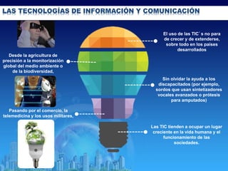 08/02/2015
LAS TECNOLOGÍAS DE INFORMACIÓN Y COMUNICACIÓN
Las TIC tienden a ocupar un lugar
creciente en la vida humana y el
funcionamiento de las
sociedades.
El uso de las TIC´s no para
de crecer y de extenderse,
sobre todo en los países
desarrollados
Desde la agricultura de
precisión a la monitorización
global del medio ambiente o
de la biodiversidad,
Pasando por el comercio, la
telemedicina y los usos militares,
Sin olvidar la ayuda a los
discapacitados (por ejemplo,
sordos que usan sintetizadores
vocales avanzados o prótesis
para amputados)
 