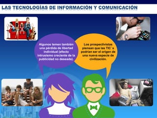 LAS TECNOLOGÍAS DE INFORMACIÓN Y COMUNICACIÓN
Algunos temen también
una pérdida de libertad
individual (efecto
intrusismo creciente de la
publicidad no deseada).
Los prospectivistas
piensan que las TIC´s
podrían ser el origen de
una nueva especie de
civilización.
 
