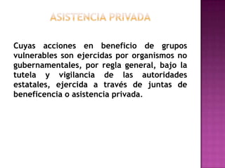 asistencia privadaCuyas acciones en beneficio de grupos vulnerables son ejercidas por organismos no gubernamentales, por regla general, bajo la tutela y vigilancia de las autoridades estatales, ejercida a través de juntas de beneficencia o asistencia privada.