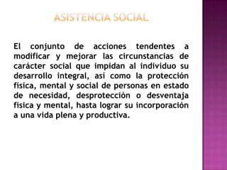asistencia socialEl conjunto de acciones tendentes a modificar y mejorar las circunstancias de carácter social que impidan al individuo su desarrollo integral, así como la protección física, mental y social de personas en estado de necesidad, desprotección o desventaja física y mental, hasta lograr su incorporación a una vida plena y productiva.